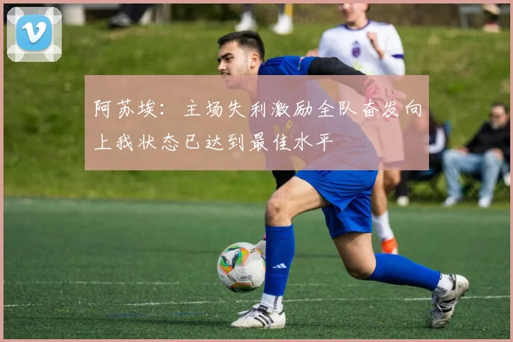 阿苏埃：主场失利激励全队奋发向上我状态已达到最佳水平