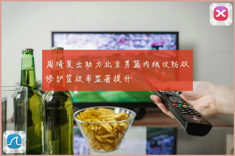 周琦复出助力北京男篮内线攻防双修护筐效率显著提升