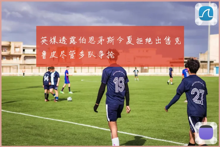 英媒透露伯恩茅斯今夏拒绝出售克鲁皮尽管多队争抢
